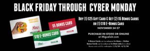 Black Friday Through Cyber Monday. Buy 1 $25 gift card and get 2 $5 bonus cards or 1 $10 e-bonus card. from november 24th to 27th. Purchase in-store or online at miguelsjr.com. E-bonus cards can be redeemed in-store or online. bonus cards can be redeemed in-store only (not online) Bonus cards valid for redemption from January third 2024 until april 2nd 2024.