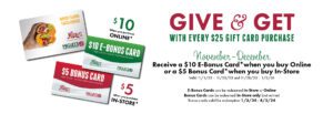 Give and get, with every $25 gift card purchase. November to Decembet. Receive a $10 e-bonus card when you buy online or a $5 bonus card when you buy in store. Valid from november first 2023 to november 23rd 2023. and november 28th 2023 to january 2nd 2024. E-bonus cards can be redeemed in-store or online. bonus cards can be redeemed in-store only (not online) Bonus cards valid for redemption from January third 2024 until april 2nd 2024.