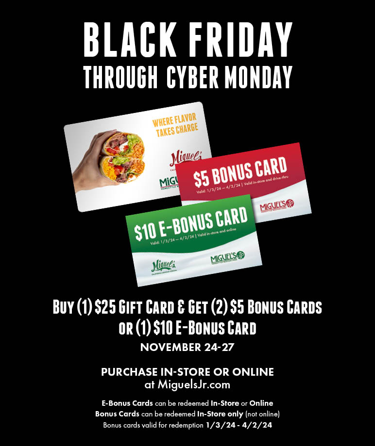 Black Friday Through Cyber Monday. Buy 1 $25 gift card and get 2 $5 bonus cards or 1 $10 e-bonus card. from november 24th to 27th. Purchase in-store or online at miguelsjr.com. E-bonus cards can be redeemed in-store or online. bonus cards can be redeemed in-store only (not online) Bonus cards valid for redemption from January third 2024 until april 2nd 2024.
