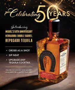 Celebrating 50 Years. Introducing Miguel's 50th Anniversary Herradura Double Barrel Reposado Tequila. Order as a shot, sip neat, upgrade any tequila cocktail. Created exclusively for Miguel's, available for a limited time only.