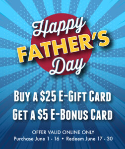 Happy Father's Day - Buy a $25 e-gift card and get a $5 e-bonus card. Special offer valid only June 1 - June 16, 2024