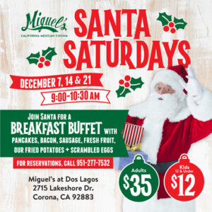 Miguel’s California Mexican Cocina. Santa Saturdays. December 7, 14 & 21. 9:00-10:30 AM. Join Santa for a breakfast buffet with pancakes, bacon, sausage, fresh fruit, our fried potatoes + scrambled eggs. For reservations, call 951-277-7532. Adults $35. Kids 12 & under $12. Miguel’s at Dos Lagos, 2715 Lakeshore Dr., Corona, CA 92883.