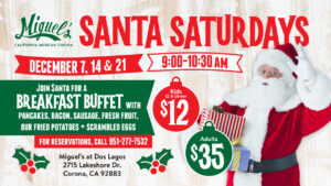 Miguel’s California Mexican Cocina Santa Saturdays December 7, 14 & 21 9:00-10:30 AM Join Santa for a breakfast buffet with pancakes, bacon, sausage, fresh fruit, our fried potatoes + scrambled eggs For reservations, call 951-277-7532 Kids 12 & Under $12 Adults $35 Miguel’s at Dos Lagos 2715 Lakeshore Dr. Corona, CA 92883