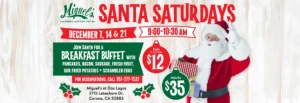 Miguel’s California Mexican Cocina Santa Saturdays December 7, 14 & 21 9:00-10:30 AM Join Santa for a breakfast buffet with pancakes, bacon, sausage, fresh fruit, our fried potatoes + scrambled eggs For reservations, call 951-277-7532 Kids 12 & Under $12 Adults $35 Miguel’s at Dos Lagos 2715 Lakeshore Dr. Corona, CA 92883