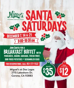 Miguel’s California Mexican Cocina. Santa Saturdays. December 7, 14 & 21. 9:00-10:30 AM. Join Santa for a breakfast buffet with pancakes, bacon, sausage, fresh fruit, our fried potatoes + scrambled eggs. For reservations, call 951-277-7532. Adults $35. Kids 12 & under $12. Miguel’s at Dos Lagos, 2715 Lakeshore Dr., Corona, CA 92883.